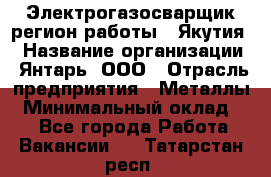 Электрогазосварщик(регион работы - Якутия) › Название организации ­ Янтарь, ООО › Отрасль предприятия ­ Металлы › Минимальный оклад ­ 1 - Все города Работа » Вакансии   . Татарстан респ.